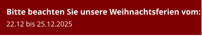 Bitte beachten Sie unsere Weihnachtsferien vom:22.12 bis 25.12.2025