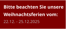 Bitte beachten Sie unsere Weihnachtsferien vom:22.12. - 25.12.2025