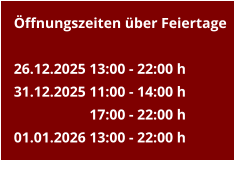 Öffnungszeiten über Feiertage  26.12.2025	13:00 - 22:00 h 31.12.2025	11:00 - 14:00 h 17:00 - 22:00 h 01.01.2026	13:00 - 22:00 h