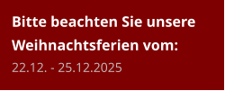 Bitte beachten Sie unsere Weihnachtsferien vom:22.12. - 25.12.2025